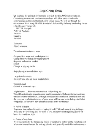 Lego Group Essay
Q1 Evaluate the external environment in which the LEGO Group operates in.
Conducting the external environment analysis will allow us to examine the
opportunities and threats that the LEGO Group faced. We will go through the
environment level using PESTEL framework followed by industry level using Porter
s Five Forces Framework.
1. PESTEL Analysis
PESTEL Analysis
Positive
Negative
Political
Economic
Highly seasonal
Presents uncertainty over sales
Geographical scope and market presence
Going into new market for higher growth
Stagnant and mature market
Social
Change in playing habits
Stop playing with traditional toys
Large female market
Diversify and take up more market share
Technological
Growth in electronic toys
Might impact ... Show more content on Helpwriting.net ...
The differentiation in invocation and quality products will also render new entrants
difficult to enter the market. Although the access to distribution channel is low and
the expected retaliation in terms of price wars will low due to the being established
companies, the threat of new entrants is assess to be moderately.
b. Power of buyer
Buyer can have other alternatives buying from LEGO such as switching to Mega
Bloks and the switching cost for them is low. Therefore the bargaining power of
buyer is considered high.
c. Power of suppliers
We would consider the bargaining power of supplier to be low as the switching cost
is low and materials used for making plastics and generally available and not scarce.
 