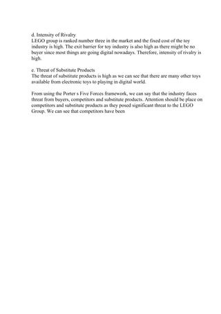 d. Intensity of Rivalry
LEGO group is ranked number three in the market and the fixed cost of the toy
industry is high. The exit barrier for toy industry is also high as there might be no
buyer since most things are going digital nowadays. Therefore, intensity of rivalry is
high.
e. Threat of Substitute Products
The threat of substitute products is high as we can see that there are many other toys
available from electronic toys to playing in digital world.
From using the Porter s Five Forces framework, we can say that the industry faces
threat from buyers, competitors and substitute products. Attention should be place on
competitors and substitute products as they posed significant threat to the LEGO
Group. We can see that competitors have been
 