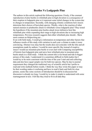 Beetles Vs Lodgepole Pine
The authors in this article explored the following questions: Firstly, if the constant
reproduction of pine beetles in whitebark pine in high elevation is a consequence of
their eruption in lodgepole pine or it represent some initial changes in the system due
to changes in temperature. Secondly, with changing climatic conditions how insects
determine their choices of host plant species. Thirdly, what is the reaction of other
natural enemies to pinebeetles attack to whitebark versus lodgepole pine? They tested
the hypothesis if the mountain pine beetles attack lower defensive host like
whitebark pine while expanding their range to high elevations due to increasing high
temperatures. Previous research suggests that either whitebark pine should... Show
more content on Helpwriting.net ...
Even with field study, I would give information on temperature and other factors that
influence results of this study with variation in each year s climate to make it more
convincing. Abstract was okay but the results does not coincides with the title and all
assumptions made by authors. I would be more specific like instead of eruptive
insect I would use mountain pine beetle or even start with Comparing susceptibility
of historic host lodgepole pine and naive host whitebark pine to mountain pine
beetle attack in a field study . I think the current title is too broad and tide to bigger
picture of this study. I understand it is sometimes difficult in field studies but I
would try to be more consistent with the time of the year I start and end collecting
data and also have equal sample size for both tree species. May be due to journal
requirement they changed the traditional way of scientific article but I prefer to
read and write methods before results. I think the way they wrote this paper or may
be their wording makes it confusing and have to read it back and forth for clear
picture, seems like some sections of introduction should be in discussion but
discussion is already too long. I would try to make it simple to understand with some
rearrangement in text. I felt like they tried to fit in all data they
 