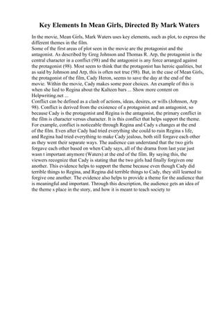 Key Elements In Mean Girls, Directed By Mark Waters
In the movie, Mean Girls, Mark Waters uses key elements, such as plot, to express the
different themes in the film.
Some of the first areas of plot seen in the movie are the protagonist and the
antagonist. As described by Greg Johnson and Thomas R. Arp, the protagonist is the
central character in a conflict (98) and the antagonist is any force arranged against
the protagonist (98). Most seem to think that the protagonist has heroic qualities, but
as said by Johnson and Arp, this is often not true (98). But, in the case of Mean Girls,
the protagonist of the film, Cady Heron, seems to save the day at the end of the
movie. Within the movie, Cady makes some poor choices. An example of this is
when she lied to Regina about the Kalteen bars ... Show more content on
Helpwriting.net ...
Conflict can be defined as a clash of actions, ideas, desires, or wills (Johnson, Arp
98). Conflict is derived from the existence of a protagonist and an antagonist, so
because Cady is the protagonist and Regina is the antagonist, the primary conflict in
the film is character versus character. It is this conflict that helps support the theme.
For example, conflict is noticeable through Regina and Cady s changes at the end
of the film. Even after Cady had tried everything she could to ruin Regina s life,
and Regina had tried everything to make Cady jealous, both still forgave each other
as they went their separate ways. The audience can understand that the two girls
forgave each other based on when Cady says, all of the drama from last year just
wasn t important anymore (Waters) at the end of the film. By saying this, the
viewers recognize that Cady is stating that the two girls had finally forgiven one
another. This evidence helps to support the theme because even though Cady did
terrible things to Regina, and Regina did terrible things to Cady, they still learned to
forgive one another. The evidence also helps to provide a theme for the audience that
is meaningful and important. Through this description, the audience gets an idea of
the theme s place in the story, and how it is meant to teach society to
 