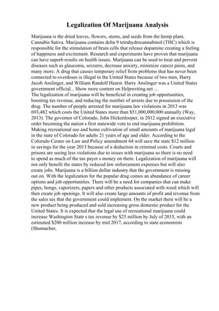 Legalization Of Marijuana Analysis
Marijuana is the dried leaves, flowers, stems, and seeds from the hemp plant,
Cannabis Sativa. Marijuana contains delta 9 tetrahydrocannabinol (THC) which is
responsible for the stimulation of brain cells that release dopamine creating a feeling
of happiness and excitement. Research and experiments have proven that marijuana
can have superb results on health issues. Marijuana can be used to treat and prevent
diseases such as glaucoma, seizures, decrease anxiety, minimize cancer pains, and
many more. A drug that causes temporary relief from problems that has never been
connected to overdoses is illegal in the United States because of two men, Harry
Jacob Anslinger, and William Randolf Hearst. Harry Anslinger was a United States
government official... Show more content on Helpwriting.net ...
The legalization of marijuana will be beneficial in creating job opportunities,
boosting tax revenue, and reducing the number of arrests due to possession of the
drug. The number of people arrested for marijuana law violations in 2013 was
693,482 which costs the United States more than $51,000,000,000 annually (Way,
2013). The governor of Colorado, John Hickenlooper, in 2012 signed an executive
order becoming the nation s first statewide vote to end marijuana prohibition.
Making recreational use and home cultivation of small amounts of marijuana legal
in the state of Colorado for adults 21 years of age and older. According to the
Colorado Center on Law and Policy amendment 64 will save the state $12 million
in savings for the year 2013 because of a deduction in criminal costs. Courts and
prisons are seeing less violations due to issues with marijuana so there is no need
to spend as much of the tax payer s money on them. Legalization of marijuana will
not only benefit the states by reduced law enforcement expenses but will also
create jobs. Marijuana is a billion dollar industry that the government is missing
out on. With the legalization for the popular drug comes an abundance of career
options and job opportunities. There will be a need for companies that can make
pipes, bongs, vaporizers, papers and other products associated with weed which will
then create job openings. It will also create large amounts of profit and revenue from
the sales tax that the government could implement. On the market there will be a
new product being produced and sold increasing gross domestic product for the
United States. It is expected that the legal use of recreational marijuana could
increase Washington State s tax revenue by $25 million by July of 2015, with an
estimated $200 million increase by mid 2017, according to state economists
(Shumacher,
 
