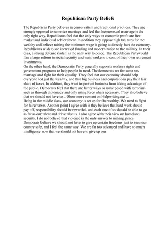 Republican Party Beliefs
The Republican Party believes in conservatism and traditional practices. They are
strongly opposed to same sex marriage and feel that heterosexual marriage is the
only right way. Republicans feel that the only ways to economic profit are free
market and individual achievement. In addition they oppose high tax rates for the
wealthy and believe raising the minimum wage is going to directly hurt the economy.
Republicans wish to see increased funding and modernization to the military. In their
eyes, a strong defense system is the only way to peace. The Republican Partywould
like a large reform in social security and want workers to control their own retirement
investments.
On the other hand, the Democratic Party generally supports workers rights and
government programs to help people in need. The democrats are for same sex
marriage and fight for their equality. They feel that our economy should help
everyone not just the wealthy, and that big business and corporations pay their fair
share of taxes. In addition, they want to prevent business from taking advantage of
the public. Democrats feel that there are better ways to make peace with terrorism
such as through diplomacy and only using force when necessary. They also believe
that we should not have to ... Show more content on Helpwriting.net ...
Being in the middle class, our economy is set up for the wealthy. We need to fight
for fairer taxes. Another point I agree with is they believe that hard work should
pay off, responsibility should be rewarded, and each one of us should be able to go
as far as our talent and drive take us. I also agree with their view on homeland
security. I do not believe that violence is the only answer to making peace.
Democrats believe we should not have to give up certain freedoms just to keep our
country safe, and I feel the same way. We are far too advanced and have so much
intelligence now that we should not have to give up our
 