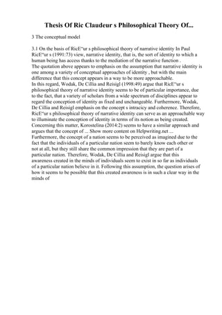 Thesis Of Ric Claudeur s Philosophical Theory Of...
3 The conceptual model
3.1 On the basis of RicЕ“ur s philosophical theory of narrative identity In Paul
RicЕ“ur s (1991:73) view, narrative identity, that is, the sort of identity to which a
human being has access thanks to the mediation of the narrative function .
The quotation above appears to emphasis on the assumption that narrative identity is
one among a variety of conceptual approaches of identity , but with the main
difference that this concept appears in a way to be more approachable.
In this regard, Wodak, De Cillia and Reisigl (1998:49) argue that RicЕ“ur s
philosophical theory of narrative identity seems to be of particular importance, due
to the fact, that a variety of scholars from a wide spectrum of disciplines appear to
regard the conception of identity as fixed and unchangeable. Furthermore, Wodak,
De Cillia and Reisigl emphasis on the concept s intracicy and coherence. Therefore,
RicЕ“ur s philosophical theory of narrative identity can serve as an approachable way
to illuminate the conception of identity in terms of its notion as being created.
Concerning this matter, Korostelina (2014:2) seems to have a similar approach and
argues that the concept of ... Show more content on Helpwriting.net ...
Furthermore, the concept of a nation seems to be perceived as imagined due to the
fact that the individuals of a particular nation seem to barely know each other or
not at all, but they still share the common impression that they are part of a
particular nation. Therefore, Wodak, De Cillia and Reisigl argue that this
awareness created in the minds of individuals seem to exist in so far as individuals
of a particular nation believe in it. Following this assumption, the question arises of
how it seems to be possible that this created awareness is in such a clear way in the
minds of
 
