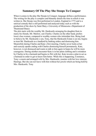 Summary Of The Play She Stoops To Conquer
When it comes to the play She Stoops to Conquer, language defines a performance.
The writing for the play is complex and blatantly details the time in which it was
written in. She Stoops was first performed in London, England in 1773 and is a
satirical comedy that is still performed and analyzed today such as with the
production of the show by Saint Mary s University of Minnesota s Department of
Theatreand Dance.
The plot starts with the wealthy Mr. Hardcastle arranging his daughter Kate to
marry his friends, Mr. Marlow, son Charles. Charles on the other hand, prefers
lower class women, compared to wealthy women who intimidate him. Being lead
to believe by Mr. Hardcastle s son, Tony, that the Hardcastle Estate is an inn, begins
to treat Mr. Hardcastle as a landlord by barking orders and dismissing him.
Meanwhile during Charles and Kate s first meeting, Charles never looks at her
and scarcely speaks ending with Charles dismissing himself prematurely. Kate,
however, is not dismayed and wants to talk to him again in hopes he will be more
courageous. During another encounter Kate is in her plain clothing and is mistaken
by Charles to be a barmaid and begins to flirt with her. Kate invents a plan to act as
a barmaid in order to get to know him better. While this is happening, Constance,
Tony s cousin and arranged wife by Mrs. Hardcastle, reunites with her love interest,
Hastings. But she can not leave with him without her jewels which are being held by
Mrs. Hardcastle. Tony
 