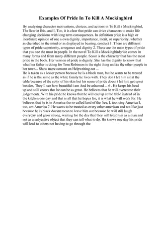 Examples Of Pride In To Kill A Mockingbird
By analyzing character motivations, choices, and actions in To Kill a Mockingbird,
The Scarlet Ibis, and I, Too, it is clear that pride can drive characters to make life
changing decisions with long term consequences. In definition pride is a high or
inordinate opinion of one s own dignity, importance, merit, or superiority, whether
as cherished in the mind or as displayed in bearing, conduct 1. There are different
types of pride superiority, arrogance and dignity 2. These are the main types of pride
that you see the most in people. In the novel To Kill a Mockingbirdpride comes in
many forms and from many different people. Scout is the character that has the most
pride in the book. Her version of pride is dignity. She has the dignity to know that
what her father is doing for Tom Robinson is the right thing unlike the other people in
her town... Show more content on Helpwriting.net ...
He is taken as a lesser person because he is a black man, but he wants to be treated
as if he is the same as the white family he lives with. They don t let him sit at the
table because of the color of his skin but his sense of pride doesn t let him get upset
besides, They ll see how beautiful i am And be ashamed ... 6 . He keeps his head
up and still knows that he can be as great. He believes that he will overcome their
judgements. With his pride he knows that he will end up at the table instead of in
the kitchen one day and that is all that he hopes for, it is what he will work for. He
believes that he is in America the so called land of the free, I, too, sing America I,
too, am America 7. He wants to be treated as every other american and not like just
because he is black doesnt mean to leave him out because he will still laugh
everyday and grow strong, waiting for the day that they will treat him as a man and
not as a subjective object that they can tell what to do. He knows one day his pride
will lead to others not having to go through the
 