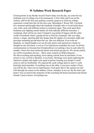 W Syllabus Week Research Paper
Cruising home in my Honda Accord I knew today was the day, my room for my
freshman year of college was to be announced. A few clicks and I was on the
website, and for the first time getting a realistic grasp as to what my college
experience would look like for the next year. Harrington C Room 306. I sat back
for a moment and thought about the hundreds of people who ve lived inside those
very walls, each with different stories to reminisce upon. They each spent their
freshman year fighting similar battles all with radically different outcomes. I
wondered, what will be my story? I hoped it was perfect It began with the cyber
world of Facebook where a group led me to find my roommate. She was edgy,
artistic, a singer, sporting dark hair deeper than the shades of a moonless night and
piercings stemming up and down her ear. She was different. Even with our
disparity, we shared laughs over our favorite shows and rejoiced on a band we
thought no one else knew, it was as if we had known eachother for years. In all this
communication we became best friendswithout ever putting a face to each other for
months. I knew her most miniscule details and minute pet peeves. We always joked,
we will be roommates forever.... Show more content on Helpwriting.net ...
We did everything and anything, never taking a break from an adventure. It was
all new to me, yet felt so familiar, it was home. Mornings were spent exploring the
unknown campus and nights were spent at parties meeting new people I would
come to call my bestfriends. We enjoyed the cards college dealt us and it s work
hard play hard mentality. Everything was on the table, it was just a matter of how
you roll the die. I have never experienced a week quite like it, the summer air still
rolls through my senses as the anthem, Closer, whispers in my ear. By the time I got
home I was covered in the memories of the scorching frat house basement and mutual
friends I came to know. Everything was
 
