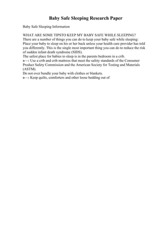 Baby Safe Sleeping Research Paper
Baby Safe Sleeping Information
WHAT ARE SOME TIPSTO KEEP MY BABY SAFE WHILE SLEEPING?
There are a number of things you can do to keep your baby safe while sleeping:
Place your baby to sleep on his or her back unless your health care provider has told
you differently. This is the single most important thing you can do to reduce the risk
of sudden infant death syndrome (SIDS).
The safest place for babies to sleep is in the parents bedroom in a crib.
в—‹ Use a crib and crib mattress that meet the safety standards of the Consumer
Product Safety Commission and the American Society for Testing and Materials
(ASTM).
Do not over bundle your baby with clothes or blankets.
в—‹ Keep quilts, comforters and other loose bedding out of
 