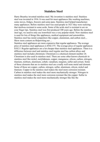 Stainless Steel
Harry Brearley invented stainless steel. My invention is stainless steel. Stainless
steel was invented in 1916. It was used for most appliances like washing machines,
some stoves, fridges, freezers and some pans. Stainless steel helped manufacture
many appliances. Before stainless steel was used people in 1821 they were realizing
that steelwas resistant to some acids. Some of the acids steel is resistant to are on
your finger tips. Stainless steel was first produced 100 years ago. Before the stainless
steel age, we used to only use ironwhich was a very popular metal. Now stainless steel
is used for lots of things like appliances, medical equipment and automobiles.
Stainless steel has metal competitors like copper, aluminium, and carbon steel....
Show more content on Helpwriting.net ...
Stainless steel appliances are more expensive that regular appliances. The average
price of stainless steel appliances is $542.375. The average price of regular appliances
$182.5. Regular appliances are a lot cheaper than stainless steel appliances. There is a
difference between steel and stainless steel regular steel has carbon alloys and
stainless steel includes chromium. Chromium is a chemical element number 24.
Chromium is also used in stainless steel. There are some other known chemicals in
stainless steel like nickel, molybdenum, copper, manganese, silicon, carbon, nitrogen,
titanium, niobium, aluminum, cobalt, vanadium, tungsten, sulfur and cerium. Some
of those elements that are in stainless steel are a really well none metal and element.
Some of those are copper, carbon, nitrogen, sulfur, aluminum, silicon, nickel and
titanium. Copper in the stainless steel makes the steel more corrosion resistant.
Carbon in stainless steel makes the steel more mechanically stronger. Nitrogen in
stainless steel makes the steel more corrosion resistant like the copper. Sulfur in
stainless steel makes the steel more mechanically stronger like like the
 