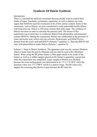 Synthesis Of Dulcin Synthesis
Introduction
There is a demand for artificial sweeteners because people want to control their
intake of sugar. Saccharin, cyclamates, aspartame, as well as Dulcin, are some
sugars that fulfill the need for sweeteners to be of low caloric content. Some of the
sweeteners, such as Dulcin, are now considered to yield undesirable health effects
with long term use. Dulcin is 250 times sweeter than table sugar. The synthesis of
Dulcin was done in order to calculate the percent yield. The lesson of this
experiment was to learn how to synthesize Dulcin from phenetidine and potassium
cyanate (KOCN). During the experiment, Dulcin was synthezided in the presence of
water and acetic acid, which were the solvents. Hydrocyanic acid (HOCN) was
formed from the acetic acid and KOCN (Scheme 1 equation 1). Then the HOCN will
react with phenetidine to make Dulcin (Scheme 1 equation 2).
Scheme 1: Steps in Dulcin Synthesis. The apparatus used was the vacuum filtration,
which is faster than the gravity filtration and can only be used with a BГјchner
funnel. When using the BГјchner funnel, a filter paper needs to be inside of the
funnel, as well as, a rubber stopper placed on the funnel to guarantee a good seal.
After the experiment was completed, a pure sample of Dulcin was obtained
because the exact melting point was determined to be 171.5 172.1В°C while the
literature value was 173 174В°C which is a narrow range. The Rf values also
support the reasoning that Dulcin is pure because the Rf value for
 
