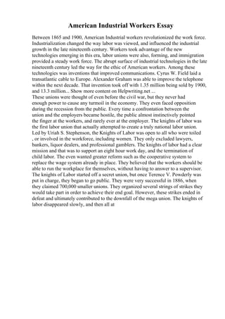 American Industrial Workers Essay
Between 1865 and 1900, American Industrial workers revolutionized the work force.
Industrialization changed the way labor was viewed, and influenced the industrial
growth in the late nineteenth century. Workers took advantage of the new
technologies emerging in this era, labor unions were also, forming, and immigration
provided a steady work force. The abrupt surface of industrial technologies in the late
nineteenth century led the way for the ethic of American workers. Among these
technologies was inventions that improved communications. Cyrus W. Field laid a
transatlantic cable to Europe. Alexander Graham was able to improve the telephone
within the next decade. That invention took off with 1.35 million being sold by 1900,
and 13.3 million... Show more content on Helpwriting.net ...
These unions were thought of even before the civil war, but they never had
enough power to cause any turmoil in the economy. They even faced opposition
during the recession from the public. Every time a confrontation between the
union and the employers became hostile, the public almost instinctively pointed
the finger at the workers, and rarely ever at the employer. The knights of labor was
the first labor union that actually attempted to create a truly national labor union.
Led by Uriah S. Stephenson, the Knights of Labor was open to all who were toiled
, or involved in the workforce, including women. They only excluded lawyers,
bankers, liquor dealers, and professional gamblers. The knights of labor had a clear
mission and that was to support an eight hour work day, and the termination of
child labor. The even wanted greater reform such as the cooperative system to
replace the wage system already in place. They believed that the workers should be
able to run the workplace for themselves, without having to answer to a supervisor.
The knights of Labor started off a secret union, but once Terence V. Powderly was
put in charge, they began to go public. They were very successful in 1886, when
they claimed 700,000 smaller unions. They organized several strings of strikes they
would take part in order to achieve their end goal. However, these strikes ended in
defeat and ultimately contributed to the downfall of the mega union. The knights of
labor disappeared slowly, and then all at
 