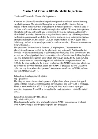 Niacin And Vitamin B12 Metabolic Importance
Niacin and Vitamin B12 Metabolic importance
Vitamins are chemically unrelated organic compounds which can be used in many
metabolic process. The vitamin B complex are water soluble vitamins that are
needed to form the coenzymes or enzymes in metabolic pathways. Niacin is used to
produce NAD+ which is used in cellular respiration and NADP+ used in the pentose
phosphate pathway and would lead to someone developing pellagra. Additionally,
vitamin B12 is used to form cofactors required in the conversion of homocysteine to
methionine an amino acid needed in the protein synthesis. Also in the isomerization
of methylmalonyl CoA to Succinyl CoA, an intermediate in the TCA cycle, and a
deficiency can lead to the development of pernicious anemia ... Show more content on
Helpwriting.net ...
The product of the reactions is fructose 1,6 bisphosphate. These steps in the
glycolytic pathway are needed for the glucose to stay in the cell. Additionally, the
fructose 1,6 bisphosphate is easy to convert to phosphorylated three carbon units. The
second part of the glycolysis involves the conversion of the fructose 1,6 bisphosphate
into two different three carbon units which interconvert easily. In the third part, the
three carbon units are converted to pyruvate and there is a net production of two
ATP. In the citric acid cycle
, the is a net production of 6 NADH molecules which can
be used in the electron transport chain. The NADH is produced by four Oxidation
reduction reactions where three pairs of electrons are transferred to NAD+ and one
pair to FAD (Ferrier, 2014).
Taken from Biochemistry 5th edition
Fig 1 glycolysis
The diagram shows the metabolic process of glycolysis where glucose is trapped
in the cell then converted to three carbon carbohydrates and lastly ATP is produced.
There is a net production of 2 ATP in glycolysis .Two NAD+ act as hydrogen
acceptors to produce 2 NADH to be used in the electron transport chain(Berg et.al ,
2002).
Taken from biochemistry 5th edition
Fig 2 citric acid cycle
This diagram shows the citric acid cycle where 6 NADH molecules are produced
from NAD+ acting as a hydrogen acceptors. The product of
 