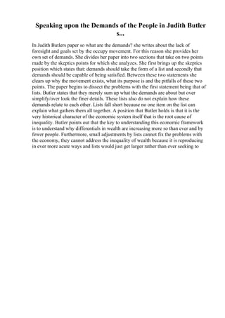 Speaking upon the Demands of the People in Judith Butler
s...
In Judith Butlers paper so what are the demands? she writes about the lack of
foresight and goals set by the occupy movement. For this reason she provides her
own set of demands. She divides her paper into two sections that take on two points
made by the skeptics points for which she analyzes. She first brings up the skeptics
position which states that: demands should take the form of a list and secondly that
demands should be capable of being satisfied. Between these two statements she
clears up why the movement exists, what its purpose is and the pitfalls of these two
points. The paper begins to dissect the problems with the first statement being that of
lists. Butler states that they merely sum up what the demands are about but over
simplify/over look the finer details. These lists also do not explain how these
demands relate to each other. Lists fall short because no one item on the list can
explain what gathers them all together. A position that Butler holds is that it is the
very historical character of the economic system itself that is the root cause of
inequality. Butler points out that the key to understanding this economic framework
is to understand why differentials in wealth are increasing more so than ever and by
fewer people. Furthermore, small adjustments by lists cannot fix the problems with
the economy, they cannot address the inequality of wealth because it is reproducing
in ever more acute ways and lists would just get larger rather than ever seeking to
 
