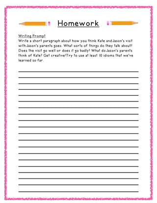 Homework
Writing Prompt
Write a short paragraph about how you think Kate and Jason’s visit
with Jason’s parents goes. What sorts of things do they talk about?
Does the visit go well or does it go badly? What do Jason’s parents
think of Kate? Get creative!Try to use at least 10 idioms that we’ve
learned so far.
 