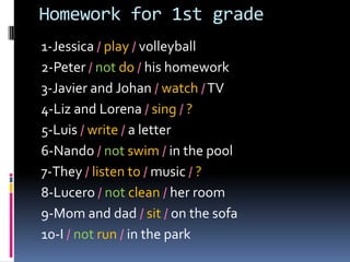 Homeworkfor 1st grade 1-Jessica /play/ volleyball 2-Peter / not do /hishomework 3-Javier and Johan /watch/ TV 4-Liz and Lorena /sing/? 5-Luis / write/ a letter 6-Nando /notswim/ in the pool 7-They /listen to/ music/ ? 8-Lucero /notclean/herroom 9-Mom and dad /sit/onthesofa 10-I /notrun/ in thepark 