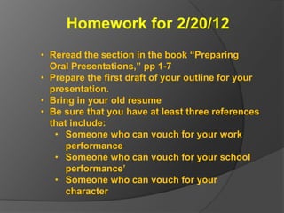 Homework for 2/20/12
• Reread the section in the book “Preparing
  Oral Presentations,” pp 1-7
• Prepare the first draft of your outline for your
  presentation.
• Bring in your old resume
• Be sure that you have at least three references
  that include:
   • Someone who can vouch for your work
      performance
   • Someone who can vouch for your school
      performance’
   • Someone who can vouch for your
      character
 
