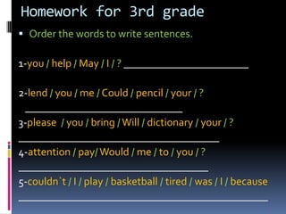 Homeworkfor 3rd grade Orderthewordstowritesentences. 1-you/help/ May/I/? _______________________ 2-lend/you/ me /Could/pencil/your/ ?    _____________________________ 3-please/you/bring/ Will/dictionary/your/ ? _____________________________________ 4-attention/pay/Would/me/to/you/? ___________________________________ 5-couldn`t /I/ play/basketball/tired/was/ I /because ______________________________________________ 