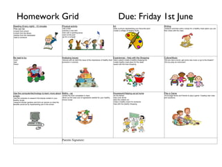 Homework Grid                                                                                                                      Due: Friday 1st June
Reading (Every night) - 10 minutes                           Physical activity                                                  Art                                                 Writing
This can be:                                                 ·ride a bike                                                       ·draw a picture representing your favourite sport   ·research and then write a recipe for a healthy meal option you can
·a book from school                                          ·practise a new skill                                              ·create a collage of healthy foods                  then share with the class
·a book from the library                                     ·train with a sporting group
·articles from the newspaper                                 ·swim at the pool
·read to someone                                             ·go for a run/walk




Be read to by:                                               Analysing Issues                                                   Experiences - Help with the Shopping                Culture/Music
·mum                                                         ·discuss with an adult the issue of the importance of healthy food ·help a parent create a healthy shopping list       ·Did you see a movie, get some new music or go to the theatre?
·dad                                                         promotion in schools                                               ·create healthy meal plans for the week             ·Did you play an instrument
·friend                                                                                                                         ·assist with the food shopping




Use the computer/technology to learn more about Maths – eg                                                                      Housework/Helping out at home                       Play a Game
a topic                                         ·review the work completed in class                                             ·do the dishes                                      ·Encourage family and friends to play a game. Creating new rules
·use the computer to research the kilojule content in your   ·Work out the total cost of ingredients needed for your healthy    ·help cook dinner                                   and variations.
healthy recipe                                               choice recipe                                                      ·take the rubbish out
·research kitchen gardens and form an opinion on what the                                                                       ·make a healthy snack for someone
benefits would be by implementing one in the school                                                                             ·help with the weekly shopping




                                                             Parents Signature:
 