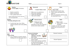 Homework Grid                                      Name: _____________________________                             Year 4


            Reading                                          Housework                                                Music
           * Every Night (10 minutes)
                                                                 * at least 3 times a week             *once a week
                                                                                                •   Research your favourite song
      Read to yourself or                              Make your own sandwich or              •   Chose a chores and identify the
      Read to your pet or                              Peg out the washing or                     adjectives
      Have a parent read to you.                       Unpack the dishwasher                  •   Write one paragraph explaining what
                                                        Take out the rubbish                       the song means to you
   Practise retelling what you have read at the
   end of each page/chapter.

Spelling                                                        Physical Activity                                     Maths
* Everyday during the week
                                                               * 3 time per week                              . * Once a week
   •   Use the Look, Say, Cover, Write                          • Go for a walk or                            • Write at least 3 of your
       method to practice each week spelling             participate in some sort of physical                     timetables
       words.                                            activity with a family member          •   Complete one unit of your maths
                                                                                                    mental book (as directed by the
                                                                                                    teacher).



                                                  Science & Technology                                   Parental Comments:
HSIE                                                  • Water every
* Once a Week                                            afternoon – Portfolio
   • Use a computer to research a famous                 once a week
      building and write half a page about it         • Buy a plant seed and plant it with a
                                                         family member                                   Parental Signature:
                                                      • Water it daily and keep a portfolio
                                                         to track the growth process
                                                         Note: this is to be handed in
                                                         at the end of the term
 