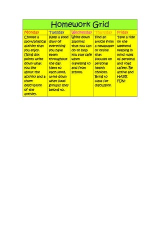 Homework Grid
Monday Tuesday Wednesday Thursday Friday
Choose a
sport/physical
activity that
you enjoy.
Using dot
points write
down what
you like
about the
activity and a
short
description
of the
activity.
Keep a food
diary of
everything
you have
eaten
throughout
the day.
Next to
each food,
write down
what food
group/s they
belong to.
Write down
10points
that you can
do to help
you stay safe
when
travelling to
and from
school.
Find an
article from
a newspaper
or online
that
focuses on
personal
health
choices.
Bring to
class for
discussion.
Take a ride
on the
weekend
keeping in
mind rules
of personal
and road
safety. Be
active and
HAVE
FUN!