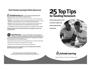 Visit Schwab Learning’s Online Resources

                                      is a parent’s guide to helping kids with
learning difficulties. We’ll help you understand how to:
                                                                                                     25 TopTips
                                                                                                     for Handling Homework
• Identify your child’s problem by working with teachers, doctors, and other professionals.
                                                                                                     Practical ideas parents can use
• Manage your child’s challenges at school and home by collaborating with teachers to obtain
  educational and behavioral support, and by using effective parenting strategies.
                                                                                                     to help their children deal
• Connect with other parents who know what you are going through. You’ll find support and
  inspiration in their personal stories and on our Parent-to-Parent message boards.
                                                                                                     with the daily demands
• Locate resources including Schwab Learning publications, plus additional books and websites.
SchwabLearning.org is free and reliable information at your fingertips, 24 hours a day,              of homework
seven days a week.




           SparkTop.org            ™
                                 is a one-of-a-kind website created expressly for
         kids ages 8-12 with learning difficulties including learning disabilities (LD)
and Attention-Deficit/Hyperactivity Disorder (AD/HD). Through games, activities
and creativity tools, kids at SparkTop.org can:
• Find information about how their brain works, and get tips on how to succeed in school and life.
• Showcase their creativity and be recognized for their strengths.
• Safely connect with other kids who know what they are going through.

SparkTop.org is free, carries no advertising, and is fully compliant with the Children’s
Online Privacy Protection Act (COPPA).




             Do you know someone who would benefit from this booklet?
         Download additional free copies at www.SchwabLearning.org/homework


                                                                                                                A NONPROFIT PROGRAM OF THE CHARLES AND HELEN SCHWAB FOUNDATION
 