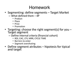 Homework
• Segmenting: define segments – Target Market
– What defined them – 4P
• Product
• Place
• Price
• Promotion
• Targeting: choose the right segment(s) for you –
Target segment
– Define internal criteria (financial cohort)
• ROI, CAC, LTV, MRR, CYCLE TIME
• Barriers to enter
• Segment overshuting
• Define segment atributes – hipotesis for tipical
and target
 