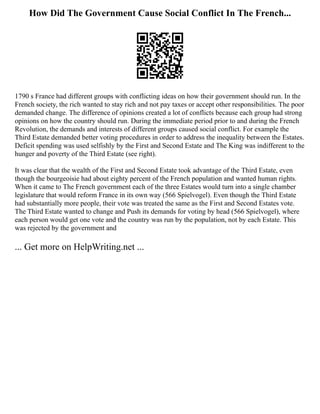 How Did The Government Cause Social Conflict In The French...
1790 s France had different groups with conflicting ideas on how their government should run. In the
French society, the rich wanted to stay rich and not pay taxes or accept other responsibilities. The poor
demanded change. The difference of opinions created a lot of conflicts because each group had strong
opinions on how the country should run. During the immediate period prior to and during the French
Revolution, the demands and interests of different groups caused social conflict. For example the
Third Estate demanded better voting procedures in order to address the inequality between the Estates.
Deficit spending was used selfishly by the First and Second Estate and The King was indifferent to the
hunger and poverty of the Third Estate (see right).
It was clear that the wealth of the First and Second Estate took advantage of the Third Estate, even
though the bourgeoisie had about eighty percent of the French population and wanted human rights.
When it came to The French government each of the three Estates would turn into a single chamber
legislature that would reform France in its own way (566 Spielvogel). Even though the Third Estate
had substantially more people, their vote was treated the same as the First and Second Estates vote.
The Third Estate wanted to change and Push its demands for voting by head (566 Spielvogel), where
each person would get one vote and the country was run by the population, not by each Estate. This
was rejected by the government and
... Get more on HelpWriting.net ...
 
