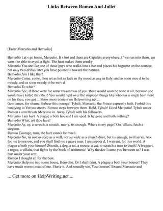 Links Between Romeo And Juliet
[Enter Mercutio and Benvolio]
Benvolio Let s go home, Mercutio. It s hot and there are Capulets everywhere. If we run into them, we
won t be able to avoid a fight. The heat makes them cranky.
Mercutio You are like one of those guys who walks into a bar and places his baguette on the counter,
but only two drinks later you have pointed it toward the barman.
Benvolio Am I like that?
Mercutio Come, come, thou art as hot as Jack in thy mood as any in Italy, and as soon mov d to be
moody, and as soon moody to be mov d.
Benvolio To what?
Mercutio See, if there were for some reason two of you, there would soon be none at all, because one
would have killed the other! You would fight over the stupidest things like who has a single hair more
on his face; you got ... Show more content on Helpwriting.net ...
Gentlemen, for shame, forbear this outrage! Tybalt, Mercutio, the Prince expressly hath. Forbid this
bandying in Verona streets. Romeo steps between them. Hold, Tybalt! Good Mercutio! Tybalt under
Romeo s arm thrusts Mercutio in. Away Tybalt with his followers.
Mercutio I am hurt. A plague a both houses! I am sped. Is he gone and hath nothing?
Benvolio What, art thou hurt?
Mercutio Ay, ay, a scratch, a scratch, marry, tis enough. Where is my page? Go, villain, fetch a
surgeon.
Romeo Courage, man, the hurt cannot be much.
Mercutio No, tis not so deep as a well, nor so wide as a church door, but tis enough, twill serve. Ask
for me tomorrow, and you shall find me a grave man. I am pepper d, I warrant, for this world. A
plague a both your houses! Zounds, a dog, a rat, a mouse, a cat, to scratch a man to death! A braggart,
a rogue, a villain, that fights by the book of arithmetic! Why the dev l came you between us? I was
hurt under your arm.
Romeo I thought all for the best.
Mercutio Help me into some house, Benvolio. Or I shall faint. A plague a both your houses! They
have made worms meat of me. I have it. And soundly too. Your houses! Exeunt Mercutio and
... Get more on HelpWriting.net ...
 