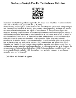 Teaching A Strategic Plan For The Goals And Objectives
interpreters to make life easy and service provided. We should know which type of communication is
suitable to each service user. (Aldworth et al., p16, 2010).
Proper Planning. Accordingly, it is often proffered that failure to plan is synonymous with planning to
fail. Planning is very important in ensuring good planning. Through planning, managers can evaluate
the future and make arrangements that is plan for the attainment of the organisational goals and
objectives. Planning is regarded as the primary management function or first among equals because it
initiates and provides the framework for the other functions. It also avoids errors, waste, or delays in
executing organisational activities. It allows managers the ability to adjust their organisations to the
environment instead of merely reacting to it. Good planning is critical to the success of any
organisation. Developing a strategic plan takes discipline, foresight, and a lot of honesty, regardless
how well you prepare, you are bound to encounter challenges along the way. (forbes.com.,2016).
Education and Training. In ensuring good planning without education and training, there will not be
good quality. It means acquiring knowledge and skills or new information on how to do things per the
recommended regulations and standards, (Steve, 2004). Training and education will help staff know
the new trends. The trip we had to NEC Birmingham was a revelation because a lot has changed. I
remember when two or three staff
... Get more on HelpWriting.net ...
 