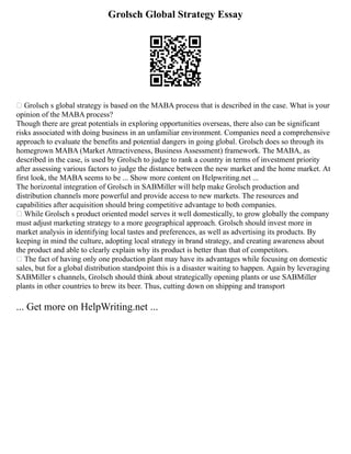 Grolsch Global Strategy Essay
 Grolsch s global strategy is based on the MABA process that is described in the case. What is your
opinion of the MABA process?
Though there are great potentials in exploring opportunities overseas, there also can be significant
risks associated with doing business in an unfamiliar environment. Companies need a comprehensive
approach to evaluate the benefits and potential dangers in going global. Grolsch does so through its
homegrown MABA (Market Attractiveness, Business Assessment) framework. The MABA, as
described in the case, is used by Grolsch to judge to rank a country in terms of investment priority
after assessing various factors to judge the distance between the new market and the home market. At
first look, the MABA seems to be ... Show more content on Helpwriting.net ...
The horizontal integration of Grolsch in SABMiller will help make Grolsch production and
distribution channels more powerful and provide access to new markets. The resources and
capabilities after acquisition should bring competitive advantage to both companies.
 While Grolsch s product oriented model serves it well domestically, to grow globally the company
must adjust marketing strategy to a more geographical approach. Grolsch should invest more in
market analysis in identifying local tastes and preferences, as well as advertising its products. By
keeping in mind the culture, adopting local strategy in brand strategy, and creating awareness about
the product and able to clearly explain why its product is better than that of competitors.
 The fact of having only one production plant may have its advantages while focusing on domestic
sales, but for a global distribution standpoint this is a disaster waiting to happen. Again by leveraging
SABMiller s channels, Grolsch should think about strategically opening plants or use SABMiller
plants in other countries to brew its beer. Thus, cutting down on shipping and transport
... Get more on HelpWriting.net ...
 