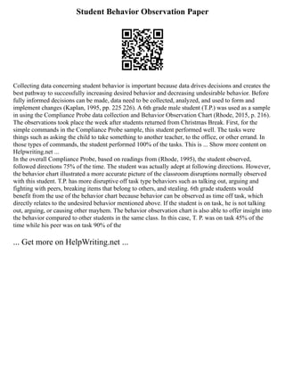 Student Behavior Observation Paper
Collecting data concerning student behavior is important because data drives decisions and creates the
best pathway to successfully increasing desired behavior and decreasing undesirable behavior. Before
fully informed decisions can be made, data need to be collected, analyzed, and used to form and
implement changes (Kaplan, 1995, pp. 225 226). A 6th grade male student (T.P.) was used as a sample
in using the Compliance Probe data collection and Behavior Observation Chart (Rhode, 2015, p. 216).
The observations took place the week after students returned from Christmas Break. First, for the
simple commands in the Compliance Probe sample, this student performed well. The tasks were
things such as asking the child to take something to another teacher, to the office, or other errand. In
those types of commands, the student performed 100% of the tasks. This is ... Show more content on
Helpwriting.net ...
In the overall Compliance Probe, based on readings from (Rhode, 1995), the student observed,
followed directions 75% of the time. The student was actually adept at following directions. However,
the behavior chart illustrated a more accurate picture of the classroom disruptions normally observed
with this student. T.P. has more disruptive off task type behaviors such as talking out, arguing and
fighting with peers, breaking items that belong to others, and stealing. 6th grade students would
benefit from the use of the behavior chart because behavior can be observed as time off task, which
directly relates to the undesired behavior mentioned above. If the student is on task, he is not talking
out, arguing, or causing other mayhem. The behavior observation chart is also able to offer insight into
the behavior compared to other students in the same class. In this case, T. P. was on task 45% of the
time while his peer was on task 90% of the
... Get more on HelpWriting.net ...
 