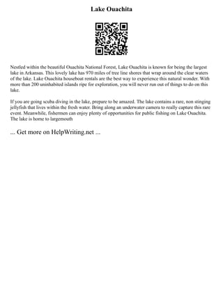 Lake Ouachita
Nestled within the beautiful Ouachita National Forest, Lake Ouachita is known for being the largest
lake in Arkansas. This lovely lake has 970 miles of tree line shores that wrap around the clear waters
of the lake. Lake Ouachita houseboat rentals are the best way to experience this natural wonder. With
more than 200 uninhabited islands ripe for exploration, you will never run out of things to do on this
lake.
If you are going scuba diving in the lake, prepare to be amazed. The lake contains a rare, non stinging
jellyfish that lives within the fresh water. Bring along an underwater camera to really capture this rare
event. Meanwhile, fishermen can enjoy plenty of opportunities for public fishing on Lake Ouachita.
The lake is home to largemouth
... Get more on HelpWriting.net ...
 