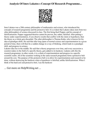 Analysis Of Imre Lakatos s Concept Of Research Programme...
Imre Lakatos was a 20th century philosopher of mathematics and science, who introduced the
concepts of research programme and the protective belt. It is evident that Lakatos ideas stem from two
other philosophers of science discussed in class. The first being Karl Popper, and his concept of
falsificationism. Popper suggested theories cannot be proven, but, rather, falsified. After putting a
theory under experimentation, if you observe results that conflict with the claim or hypothesis, then
the theory as a whole gets discarded. The other philosopher is Thomas Kuhn, who is known for his
idea of paradigm shifts. He said that after long spans of normal science and experimentation in a given
period of time, there will then be a sudden change in a way of thinking, which leads to a paradigm
shift, and progress in science.
Lakatos idea lies in the middle. He said that a theory progresses over time, and every succession a
scientist makes in the field of a specific theory, gets added to its hardcore. Lakatos calls this the
research programme; in other words, it is a chain of experimentation and progress in a specific
scientific realm. All of the scientists working in the same research programme form a protective belt
around the core. The purpose of this protective belt is to allow for experimentation and research to be
done, without destroying the hardcore when a hypothesis is falsified, unlike falsificationism. When I
think of the hard core and protective belt, I see the hardcore
... Get more on HelpWriting.net ...
 