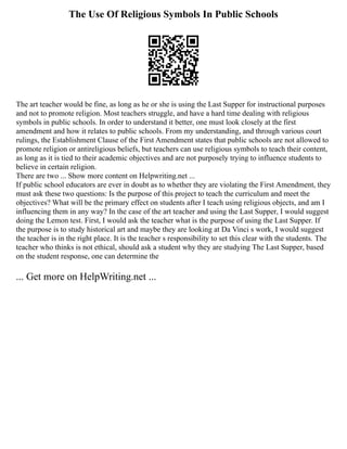 The Use Of Religious Symbols In Public Schools
The art teacher would be fine, as long as he or she is using the Last Supper for instructional purposes
and not to promote religion. Most teachers struggle, and have a hard time dealing with religious
symbols in public schools. In order to understand it better, one must look closely at the first
amendment and how it relates to public schools. From my understanding, and through various court
rulings, the Establishment Clause of the First Amendment states that public schools are not allowed to
promote religion or antireligious beliefs, but teachers can use religious symbols to teach their content,
as long as it is tied to their academic objectives and are not purposely trying to influence students to
believe in certain religion.
There are two ... Show more content on Helpwriting.net ...
If public school educators are ever in doubt as to whether they are violating the First Amendment, they
must ask these two questions: Is the purpose of this project to teach the curriculum and meet the
objectives? What will be the primary effect on students after I teach using religious objects, and am I
influencing them in any way? In the case of the art teacher and using the Last Supper, I would suggest
doing the Lemon test. First, I would ask the teacher what is the purpose of using the Last Supper. If
the purpose is to study historical art and maybe they are looking at Da Vinci s work, I would suggest
the teacher is in the right place. It is the teacher s responsibility to set this clear with the students. The
teacher who thinks is not ethical, should ask a student why they are studying The Last Supper, based
on the student response, one can determine the
... Get more on HelpWriting.net ...
 