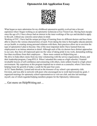 Optometrist Job Application Essay
What began as mere admiration for my childhood optometrist quickly evolved into a fervent
aspiration when I began working as an optometric technician at Eye Vision Care. Having been myopic
since the age of 6, I have always had an interest in the inner workings of the eye and decided to apply
to this job, without any concrete career plans in mind.
Working at EVC, I have had the unique privilege of learning from six different doctors and have been
able to observe the various characteristics of each. From taking the time to thoroughly educate patients
on eye health, to creating strong personal relations with them, their practices allow me to envision the
type of optometrist I plan to become. One of the most important skills I have learned from my
employment is an intense attention to detail. Although each of the six doctors have distinct approaches
to eye care, they have all impressed upon me the value of taking pride in my work, demanding nothing
less than excellence from their employees. ... Show more content on Helpwriting.net ...
My drive to help others stems from my time volunteering with the service organization, Rotary, and
their leadership program, Camp RYLA. When I attended this camp as a high schooler, I learned
invaluable lessons of self confidence and connecting with others, traits seldom found in a high school
environment. My experience at this program inspired me to return as a counselor, where I have been
helping foster the growth of today s youth for the past four years.
At UC Santa Barbara, I joined and served as the treasurer of my school s pre optometry club,
Envision, and was able to network with peers who encouraged me to work hard toward my goals. I
organized meetings for optometry school representatives to visit our club, and also led meetings
myself, one of which regarded helping members prepare for the Optometry Admissions
... Get more on HelpWriting.net ...
 