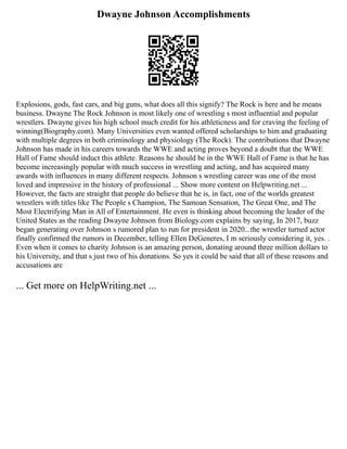 Dwayne Johnson Accomplishments
Explosions, gods, fast cars, and big guns, what does all this signify? The Rock is here and he means
business. Dwayne The Rock Johnson is most likely one of wrestling s most influential and popular
wrestlers. Dwayne gives his high school much credit for his athleticness and for craving the feeling of
winning(Biography.com). Many Universities even wanted offered scholarships to him and graduating
with multiple degrees in both criminology and physiology (The Rock). The contributions that Dwayne
Johnson has made in his careers towards the WWE and acting proves beyond a doubt that the WWE
Hall of Fame should induct this athlete. Reasons he should be in the WWE Hall of Fame is that he has
become increasingly popular with much success in wrestling and acting, and has acquired many
awards with influences in many different respects. Johnson s wrestling career was one of the most
loved and impressive in the history of professional ... Show more content on Helpwriting.net ...
However, the facts are straight that people do believe that he is, in fact, one of the worlds greatest
wrestlers with titles like The People s Champion, The Samoan Sensation, The Great One, and The
Most Electrifying Man in All of Entertainment. He even is thinking about becoming the leader of the
United States as the reading Dwayne Johnson from Biology.com explains by saying, In 2017, buzz
began generating over Johnson s rumored plan to run for president in 2020...the wrestler turned actor
finally confirmed the rumors in December, telling Ellen DeGeneres, I m seriously considering it, yes. .
Even when it comes to charity Johnson is an amazing person, donating around three million dollars to
his University, and that s just two of his donations. So yes it could be said that all of these reasons and
accusations are
... Get more on HelpWriting.net ...
 