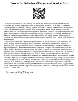 Essay on Car Technology of European and American Cars
The world of technology is ever changing and advancing. With the automotive industry in play
technology is constantly surpassing what is available today with what can be done for tomorrow.
Technology and the automotive industry go hand in hand with constant improvement to components
of cars. Due to technology advancement there is competition within the car industry, especially
between American car companies and European car companies. European car companies provide their
buyers with innovative variety and revolutionary luxuries. European car technology is superior to
American car technology due to their safety, entertainment, and luxury features. Technologies in
European cars provide safety features which surpass these in American cars. ... Show more content on
Helpwriting.net ...
This exclusive system adds safety to European cars such as BMW, Mercedes Benz, and Audi. This
Active Braking feature is one of the many components which make European cars superior to
American cars. Blind spot detection is also a feature that is exclusive to the European automotive
engineering brands. Compared to American car companies, European cars come standard with this
option, while in American cars this feature is not always an option and is an added feature that must be
requested. This is an important feature which provides guaranteed safety to drivers all over the world.
It can assist drivers with parking and notifies them of unseen cars and objects which may cause
accidents. When outboard mirrors and a clear view out the rear window fail to provide the full picture
necessary for passing and merging, blind spot monitors are the next best thing. Using sensors or lenses
to detect the presence of other vehicles directly to the car s sides, visual and/or auditory warnings clue
the driver in, in the hope of avoiding a crash. Unlike active safety monitoring systems that prevent
vehicle action that violates the warning, most blind spot detection systems are helpful suggestions to
drivers, and can be overridden (http://www.nydailynews.com/autos/7 car safety features knew needed
article 1.1417688). This
... Get more on HelpWriting.net ...
 