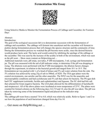 Fermentation Mic Essay
Using Selective Media to Monitor the Fermentation Process of Cabbage and Cucumber, for Fourteen
Days
Abstract:
Introduction:
The goal of the ecological succession lab is to demonstrate succession with the fermentation of
cabbage and cucumbers. The cabbage will ferment into sauerkraut and the cucumber will ferment to
pickles during fermentation process that will changes the species structure and the community of time.
During the fermentation process we watched the pH become more acidic, since the desired bacteria
would produce lactic acid. The lactic acid would control by inhibiting the spoilage of the cabbage or
the cucumber. This was seen by the increase of the acidity in both of the environment, which was seen
as the pH went ... Show more content on Helpwriting.net ...
Additional materials were, pH strips, test tubes, P 200 micropipette, 3 mL syringe and fermentation
jar. The pH was measured with the aid of pH indicator strips, to determine if the pH was dropping or
rising. The dilutions were performed with the P 200 micropippetor, the dilution factors changes
through the experiment, in relation to the bacterial growth and ranged from 10 1 to 10 5. The
fermentation jar was packed with ¼ of a head of lettuce and 5% salt water solution from the sink. The
5% solution was achieved by using 25g of salt in 500mL of H2O. The TSA agar plates were the
control environments, one aerobic and the other anaerobic. The WN5 was for the anaerobic and
microaerophilic conditions and had cyclohexane and 5% salt that selects for bacteria. The PS agar dish
had CFC supplement (cetrimide, fucidin and cephalonidine) and Irgasam. The EC dish had bile salt
that selected for Gram negative bacteria. The LSA plate allowed for the differentiation of lactobacilli
and streptococci. All of the above plates were incubated at room temperature of 25°C. The plates were
counted for formed colonies on the following days: 0,2,7,9 and 14; also the pH was taken. The pH was
taken by removing some of the fermentation liquid and placed on the indicator strip.
Results:
The cabbage pH went from a neutral 7.0 to 4.0, which was relatively acidic. Refer to figure 1 and 2 to
see how the population of each bacterium changed from day 0 to 14.
... Get more on HelpWriting.net ...
 
