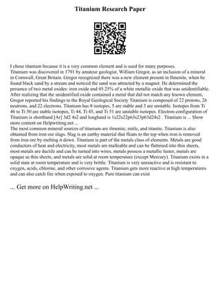 Titanium Research Paper
I chose titanium because it is a very common element and is used for many purposes.
Titanium was discovered in 1791 by amateur geologist, William Gregor, as an inclusion of a mineral
in Cornwall, Great Britain. Gregor recognized there was a new element present in Ilmenite, when he
found black sand by a stream and noticed the sand was attracted by a magnet. He determined the
presence of two metal oxides: iron oxide and 45.25% of a white metallic oxide that was unidentifiable.
After realizing that the unidentified oxide contained a metal that did not match any known element,
Gregor reported his findings to the Royal Geological Society Titanium is composed of 22 protons, 26
neutrons, and 22 electrons. Titanium has 8 isotopes, 5 are stable and 3 are unstable. Isotopes from Ti
46 to Ti 50 are stable isotopes, Ti 44, Ti 45, and Ti 51 are unstable isotopes. Electron configuration of
Titanium is shorthand [Ar] 3d2 4s2 and longhand is 1s22s22p63s23p63d24s2 . Titanium is ... Show
more content on Helpwriting.net ...
The most common mineral sources of titanium are ilmenite, rutile, and titanite. Titanium is also
obtained from iron ore slags. Slag is an earthy material that floats to the top when iron is removed
from iron ore by melting it down. Titanium is part of the metals class of elements. Metals are good
conductors of heat and electricity, most metals are malleable and can be flattened into thin sheets,
most metals are ductile and can be turned into wires, metals possess a metallic luster, metals are
opaque as thin sheets, and metals are solid at room temperature (except Mercury). Titanium exists in a
solid state at room temperature and is very brittle. Titanium is very unreactive and is resistant to
oxygen, acids, chlorine, and other corrosive agents. Titanium gets more reactive at high temperatures
and can also catch fire when exposed to oxygen. Pure titanium can exist
... Get more on HelpWriting.net ...
 