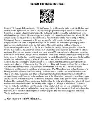Emmett Till Thesis Statement
Emmett Till Emmett Till was born in 1941 in Chicago IL. In Chicago he had a great life. He had many
friends that he d play with, and he was liked by many people in the neighborhood. He had live with
his mother in a cozy 6 bedroom apartment. His nickname was Bobo . And he had spent most of his
childhood in Argo, Illinois. He was a happy and playful child according to his mother Mamie Till. He
always around the neighborhood. But soon his life was cut short while he was on a trip in Money,
Mississippi. Just over an accusation. He was a respectful child, one day he had cleaned up the
neighbor s house for some extra pocket change for his mother. His mother thought the pay he had
received was a tad too much. Until she had went ... Show more content on Helpwriting.net ...
Mose wanted to get Emmett a ticket for the next day but since things didn t appear like he was in
trouble they went on. But Carolyn s husband Roy Bryant had found out what happened from a black
customer. The customer went on to say it was going around Money and nearby plantations regarding
his wife and a boy from Chicago. Bryant went to talk to his wife, and she told him everything and said
forget about it . But he didn t want to forget about it He wanted to defend his wife honor. So he and his
step brother had made a trip up to Mose Wrights shack. And asked the elderly man where s the
northern boy He demanded to talk to Emmett. He took Emmett to the car that Carolyn Bryant was
waiting and asked her if this was the boy. She said yes . They took Emmett inside of the car. AS they
was uncle Mose asked them if they could just whipped them they said no . They drove around
Tallahatchie until they got to a shed and a witness names J.W. Milam Reed said he heard sounds of a
beating and cries of Mama Lord have mercy Lord have mercy . And he later seen Milam leave the
shed to a well and carrying a gun. Then he later seen them haul something in the back of the truck
wrapped in tarp. And Emmett s body was later found in the Mississippi river with a metal fan wrapped
around his neck to hold him down. His face was disfigured and he had a gunshot wound on the side of
his head. His great uncle Mose was the one that identified the body. When his mother Mamie till heard
the news she immediately asked for his body to be shipped to Chicago. When Mamie Till went to
view his body she stated there was this strong rotting smell, which was her son. She recognized her
son because he had a ring with his father s name engraved on it. She wanted his death to be showed to
the world. So it was showed in magazines and newspapers. The trail finally happened and Mose
Wright was brave enough to
... Get more on HelpWriting.net ...
 