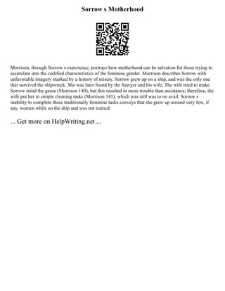 Sorrow s Motherhood
Morrison, through Sorrow s experience, portrays how motherhood can be salvation for those trying to
assimilate into the codified characteristics of the feminine gender. Morrison describes Sorrow with
unfavorable imagery marked by a history of misery. Sorrow grew up on a ship, and was the only one
that survived the shipwreck. She was later found by the Sawyer and his wife. The wife tried to make
Sorrow mind the geese (Morrison 140), but this resulted in more trouble than assistance; therefore, the
wife put her to simple cleaning tasks (Morrison 141), which was still was to no avail. Sorrow s
inability to complete these traditionally feminine tasks conveys that she grew up around very few, if
any, women while on the ship and was not trained
... Get more on HelpWriting.net ...
 