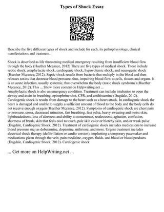 Types of Shock Essay
Describe the five different types of shock and include for each, its pathophysiology, clinical
manifestations and treatment.
Shock is described as life threatening medical emergency resulting from insufficient blood flow
through the body (Huether Mccance, 2012) There are five types of medical shock. These include
septic shock, anaphylactic shock, cardiogenic shock, hypovolemic shock, and neurogenic shock
(Huether Mccance, 2012). Septic shock results from bacteria that multiply in the blood and then
releases toxins that decrease blood pressure, thus, impairing blood flow to cells, tissues and organs. It
is an acute infection, usually systemic, that overwhelms the body (toxic shock syndrome) (Huether
Mccance, 2012). This ... Show more content on Helpwriting.net ...
Anaphylactic shock is also an emergency condition. Treatment can include intubation to open the
airway and assist in breathing, epinephrine shot, CPR, and antihistamine (Dugdale, 2012).
Cardiogenic shock is results from damage to the heart such as a heart attack. In cardiogenic shock the
heart is damaged and unable to supply a sufficient amount of blood to the body and the body cells do
not receive enough oxygen (Huether Mccance, 2012). Symptoms of cardiogenic shock are chest pain
or pressure, coma, decreased urination, fast breathing, fast pulse, heavy sweating and moist skin,
lightheadedness, loss of alertness and ability to concentrate, restlessness, agitation, confusion,
shortness of break, skin that feels cool to touch, pale skin color or blotchy skin, and/or weak pulse
(Dugdale, Cardiogenic Shock, 2012). Treatment of cardiogenic shock includes medications to increase
blood pressure sucj as dobutamine, dopamine, milirione, and more. Urgent treatment includes
electrical shock therapy (defibrillation or cardio version), implanting a temporary pacemaker and
medications given through the vein, pain medicine, oxygen, fluids, and blood or blood products
(Dugdale, Cardiogenic Shock, 2012). Cardiogenic shock
... Get more on HelpWriting.net ...
 