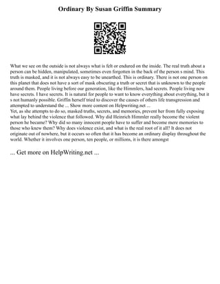 Ordinary By Susan Griffin Summary
What we see on the outside is not always what is felt or endured on the inside. The real truth about a
person can be hidden, manipulated, sometimes even forgotten in the back of the person s mind. This
truth is masked, and it is not always easy to be unearthed. This is ordinary. There is not one person on
this planet that does not have a sort of mask obscuring a truth or secret that is unknown to the people
around them. People living before our generation, like the Himmlers, had secrets. People living now
have secrets. I have secrets. It is natural for people to want to know everything about everything, but it
s not humanly possible. Griffin herself tried to discover the causes of others life transgression and
attempted to understand the ... Show more content on Helpwriting.net ...
Yet, as she attempts to do so, masked truths, secrets, and memories, prevent her from fully exposing
what lay behind the violence that followed. Why did Heinrich Himmler really become the violent
person he became? Why did so many innocent people have to suffer and become mere memories to
those who knew them? Why does violence exist, and what is the real root of it all? It does not
originate out of nowhere, but it occurs so often that it has become an ordinary display throughout the
world. Whether it involves one person, ten people, or millions, it is there amongst
... Get more on HelpWriting.net ...
 