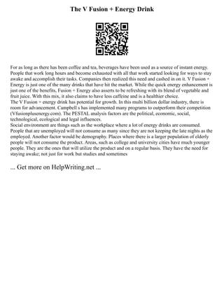 The V Fusion + Energy Drink
For as long as there has been coffee and tea, beverages have been used as a source of instant energy.
People that work long hours and become exhausted with all that work started looking for ways to stay
awake and accomplish their tasks. Companies then realized this need and cashed in on it. V Fusion +
Energy is just one of the many drinks that have hit the market. While the quick energy enhancement is
just one of the benefits, Fusion + Energy also asserts to be refreshing with its blend of vegetable and
fruit juice. With this mix, it also claims to have less caffeine and is a healthier choice.
The V Fusion + energy drink has potential for growth. In this multi billion dollar industry, there is
room for advancement. Campbell s has implemented many programs to outperform their competition
(Vfusionplusenergy.com). The PESTAL analysis factors are the political, economic, social,
technological, ecological and legal influences.
Social environment are things such as the workplace where a lot of energy drinks are consumed.
People that are unemployed will not consume as many since they are not keeping the late nights as the
employed. Another factor would be demography. Places where there is a larger population of elderly
people will not consume the product. Areas, such as college and university cities have much younger
people. They are the ones that will utilize the product and on a regular basis. They have the need for
staying awake; not just for work but studies and sometimes
... Get more on HelpWriting.net ...
 