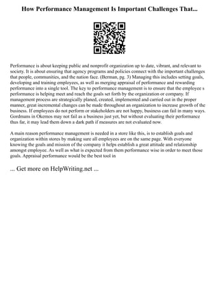 How Performance Management Is Important Challenges That...
Performance is about keeping public and nonprofit organization up to date, vibrant, and relevant to
society. It is about ensuring that agency programs and policies connect with the important challenges
that people, communities, and the nation face. (Berman, pg. 3) Managing this includes setting goals,
developing and training employees, as well as merging appraisal of performance and rewarding
performance into a single tool. The key to performance management is to ensure that the employee s
performance is helping meet and reach the goals set forth by the organization or company. If
management process are strategically planed, created, implemented and carried out in the proper
manner, great incremental changes can be made throughout an organization to increase growth of the
business. If employees do not perform or stakeholders are not happy, business can fail in many ways.
Gordmans in Okemos may not fail as a business just yet, but without evaluating their performance
thus far, it may lead them down a dark path if measures are not evaluated now.
A main reason performance management is needed in a store like this, is to establish goals and
organization within stores by making sure all employees are on the same page. With everyone
knowing the goals and mission of the company it helps establish a great attitude and relationship
amongst employee. As well as what is expected from them performance wise in order to meet those
goals. Appraisal performance would be the best tool in
... Get more on HelpWriting.net ...
 