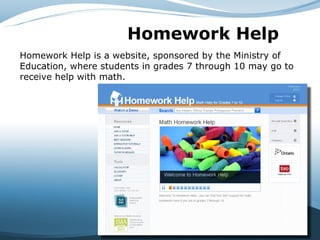 Homework Help   Homework Help is a website, sponsored by the Ministry of Education, where students in grades 7 through 10 may go to receive help with math. 