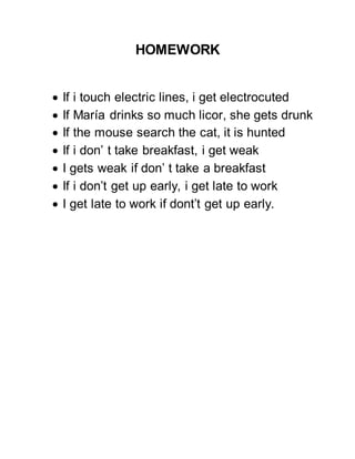 HOMEWORK
 If i touch electric lines, i get electrocuted
 If María drinks so much licor, she gets drunk
 If the mouse search the cat, it is hunted
 If i don’ t take breakfast, i get weak
 I gets weak if don’ t take a breakfast
 If i don’t get up early, i get late to work
 I get late to work if dont’t get up early.
 