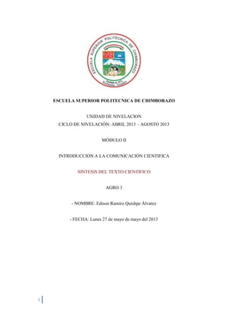 1
ESCUELA SUPERIOR POLITECNICA DE CHIMBORAZO
UNIDAD DE NIVELACION
CICLO DE NIVELACIÓN: ABRIL 2013 – AGOSTO 2013
MÓDULO II
INTRODUCCION A LA COMUNICACIÓN CIENTIFICA
SINTESIS DEL TEXTO CIENTIFICO
AGRO 3
- NOMBRE: Edison Ramiro Quishpe Álvarez
- FECHA: Lunes 27 de mayo de mayo del 2013
 