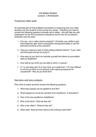 AS Media Studies
                            Lesson 1 Homework

Production skills audit

An essential part of A-level Media coursework is measuring how your skills
develop over the duration of the course as a whole. Therefore you need to
answer the following questions honestly and in detail – this will help you with
preparation for the AS coursework evaluations and for the A2 coursework
evaluation and A2 exam

   1. Can you use a video camera properly? (Consider your ability to get
      shot distances right, frame composition and general ability to use the
      technical functions of the camera?)

   2. Have you used any type of video editing software before? If yes, what
      and how good are you at using it?

   3. How easy do you find it to motivate yourself and others to accomplish
      tasks to deadlines?

   4. How well do you think you are able to work in a group?

   5. If 1 is very easy and 10 is very hard, on a scale from 1-10, how difficult
      or not do you think it is to produce a film opening sequence for
      coursework? Why do you think this?



Narrative and story analysis
Pick a film to watch and then answer the following questions

   1. What story type(s) can be applied to this film?

   2. What happens to move the narrative from equilibrium to disruption?

   3. How is the new equilibrium established

   4. Who is the hero? What do they do?

   5. Who is the villain? What do they do?

   6. What ‘elixir’ does the hero return to the ordinary world with?
 