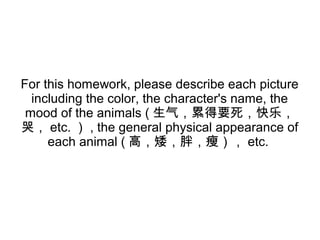 For this homework, please describe each picture
including the color, the character's name, the
mood of the animals ( 生气，累得要死，快乐，
哭， etc. ） , the general physical appearance of
each animal ( 高，矮，胖，瘦）， etc.
 