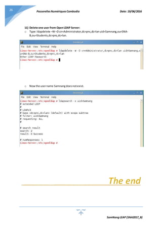 PasserellesNumériquesCambodia Date: 19/06/2016
SamNangLEAP (SNA2017_B)
26
11) Delete one user from OpenLDAP Server:
o Type:ldapdelete –W–D cn=Administrator,dc=pnc,dc=lanuid=Samnang,ou=SNA-
B,ou=Students,dc=pnc,dc=lan.
o Nowthe username Samnangdoesnotexist.
 